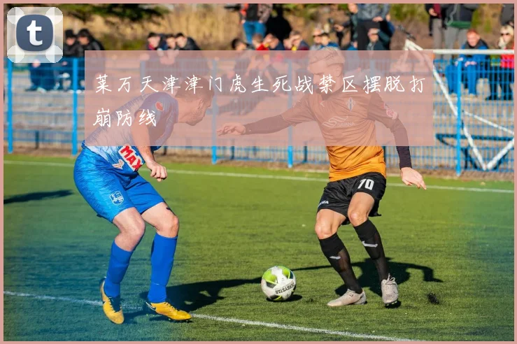 莱万天津津门虎生死战禁区摆脱打崩防线