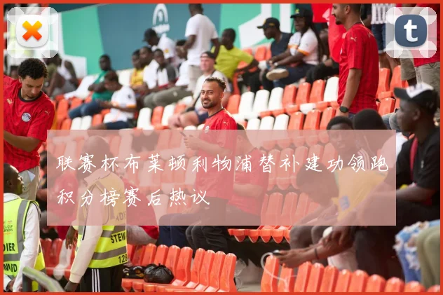 联赛杯布莱顿利物浦替补建功领跑积分榜赛后热议