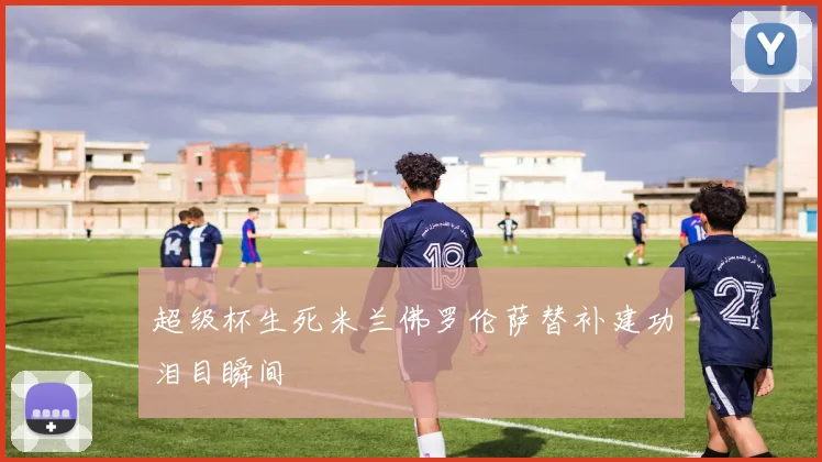 超级杯生死米兰佛罗伦萨替补建功泪目瞬间