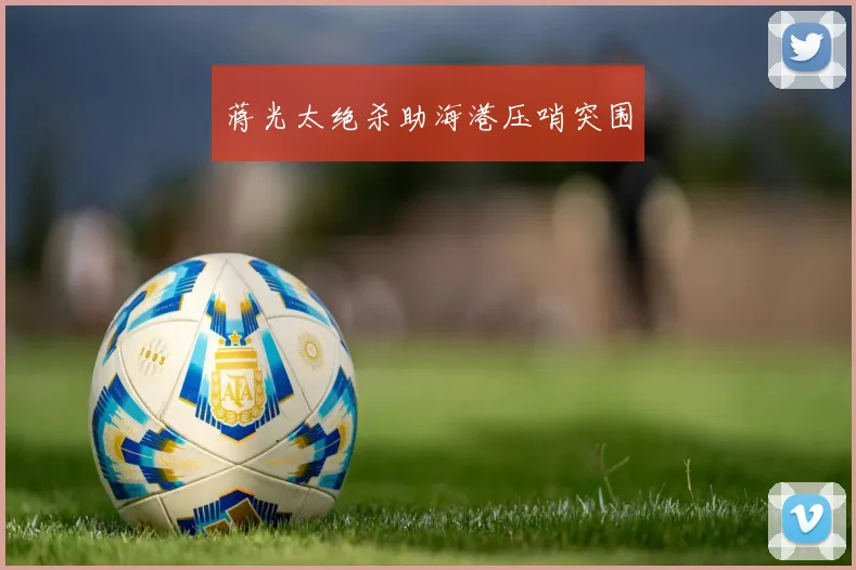 蒋光太绝杀助海港压哨突围