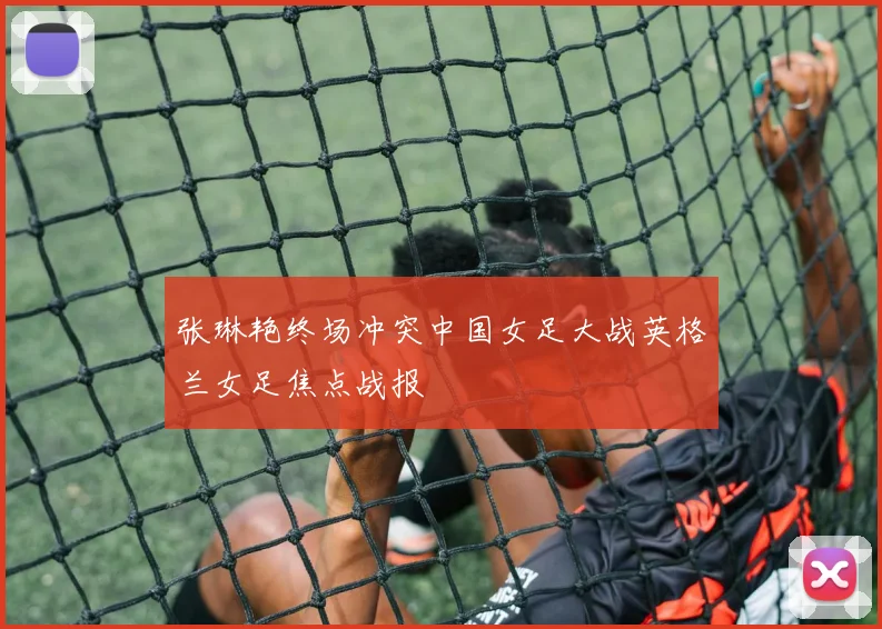 张琳艳终场冲突中国女足大战英格兰女足焦点战报