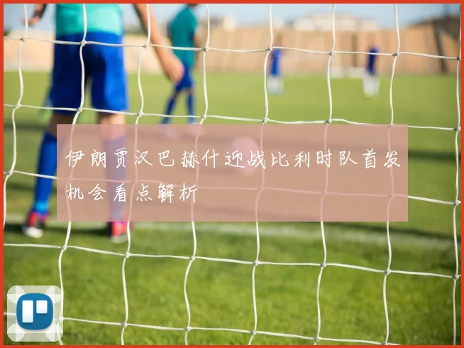 伊朗贾汉巴赫什迎战比利时队首发机会看点解析
