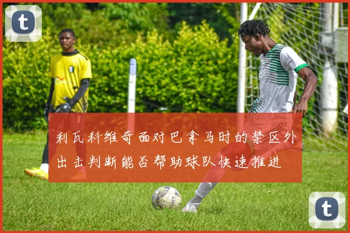 利瓦科维奇面对巴拿马时的禁区外出击判断能否帮助球队快速推进
