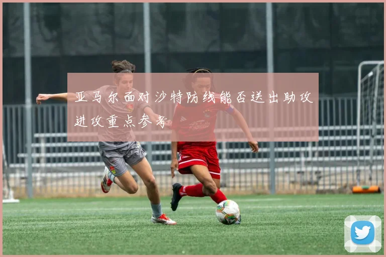 亚马尔面对沙特防线能否送出助攻进攻重点参考