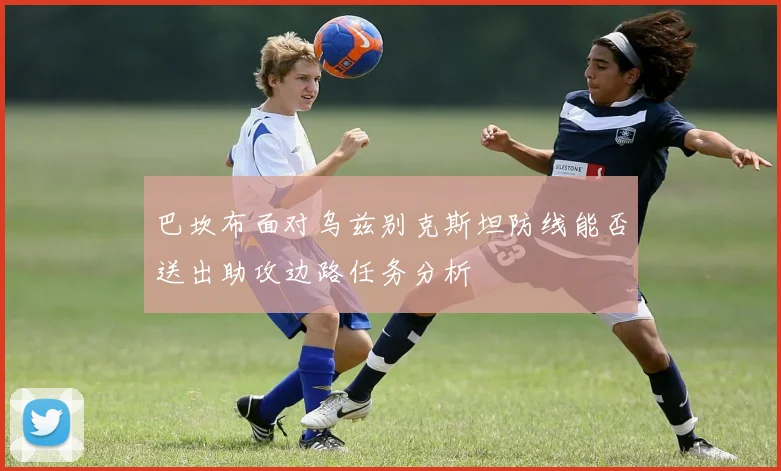巴坎布面对乌兹别克斯坦防线能否送出助攻边路任务分析