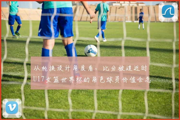 从轮换设计角度看,比分被追近时U17女篮世界杯的角色球员价值会怎样变化