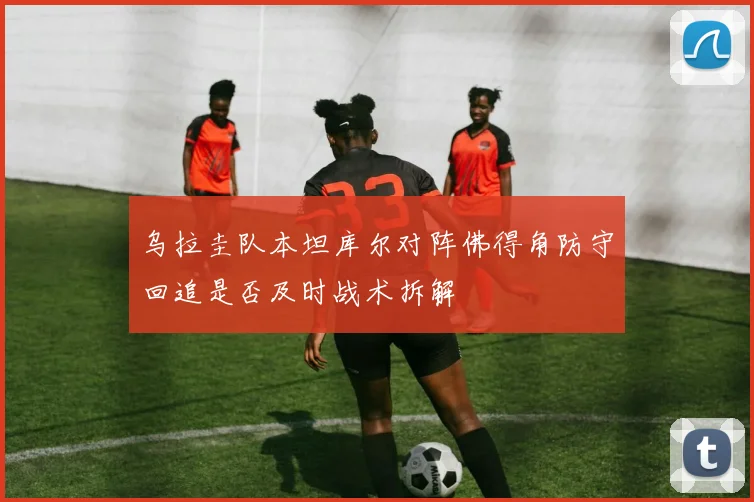 乌拉圭队本坦库尔对阵佛得角防守回追是否及时战术拆解