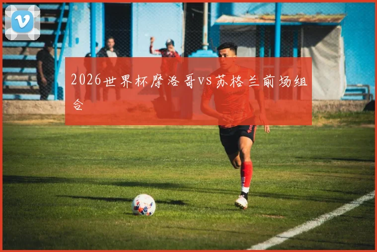 2026世界杯摩洛哥vs苏格兰前场组合