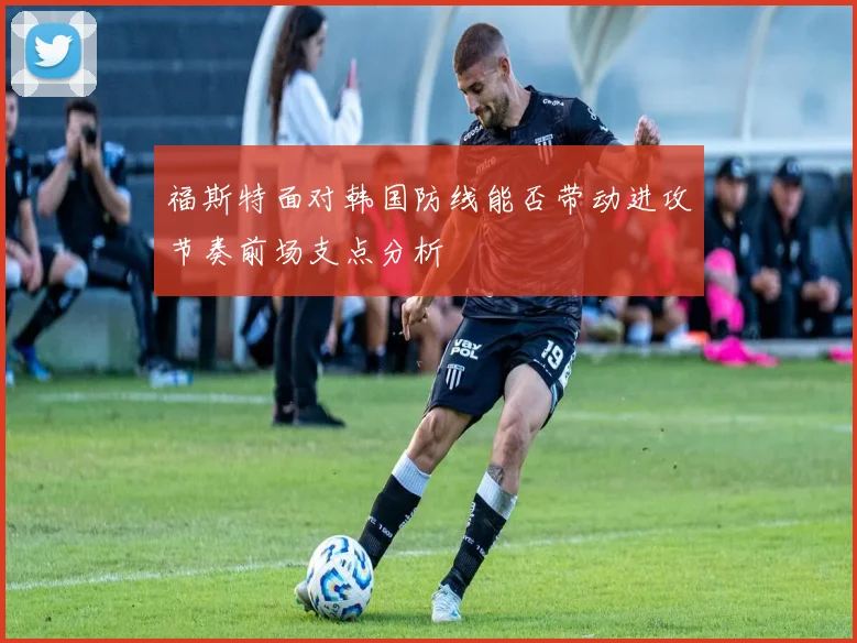 福斯特面对韩国防线能否带动进攻节奏前场支点分析