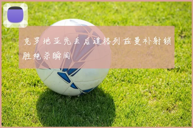 克罗地亚先丢后追格列兹曼补射锁胜绝杀瞬间