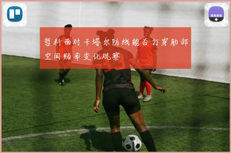 哲科面对卡塔尔防线能否打穿肋部空间赔率变化观察