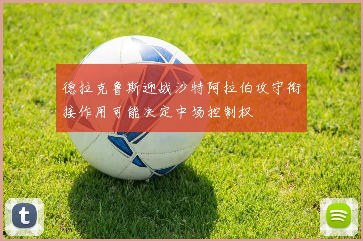 德拉克鲁斯迎战沙特阿拉伯攻守衔接作用可能决定中场控制权