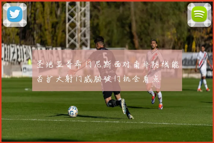 圣地亚哥希门尼斯面对南非防线能否扩大射门威胁破门机会看点