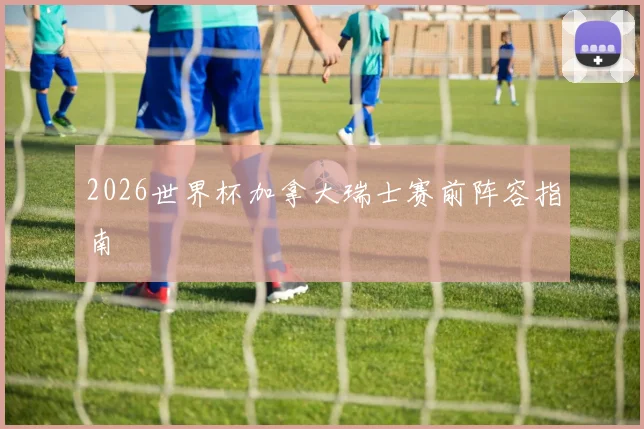 2026世界杯加拿大瑞士赛前阵容指南