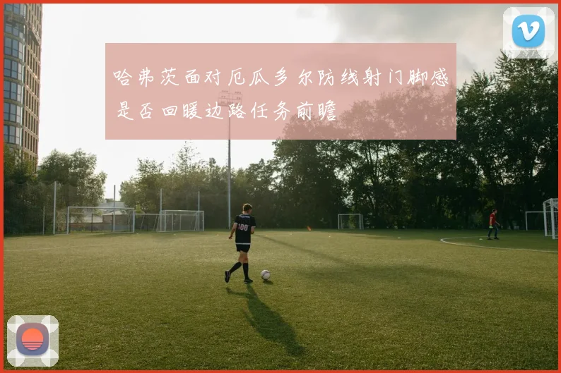 哈弗茨面对厄瓜多尔防线射门脚感是否回暖边路任务前瞻