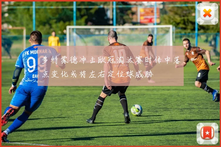 多特蒙德冲击欧冠淘汰赛时传中落点变化或将左右定位球威胁