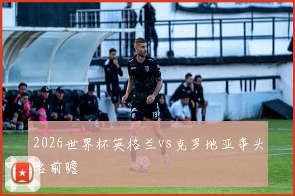 2026世界杯英格兰vs克罗地亚争头名前瞻