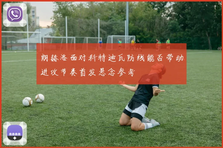 朗赫洛面对科特迪瓦防线能否带动进攻节奏首发悬念参考
