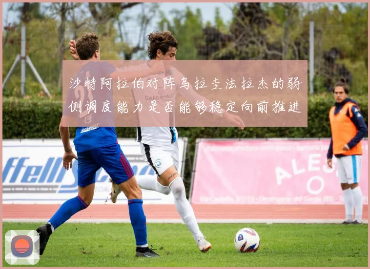 沙特阿拉伯对阵乌拉圭法拉杰的弱侧调度能力是否能够稳定向前推进