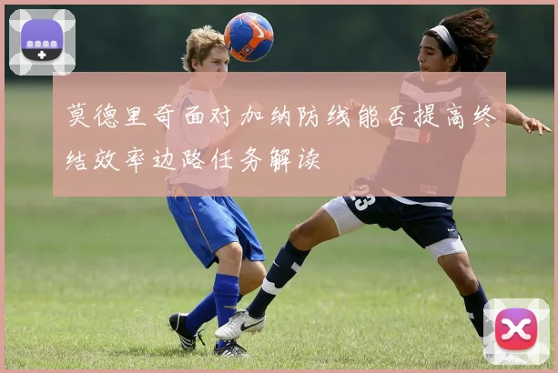 莫德里奇面对加纳防线能否提高终结效率边路任务解读