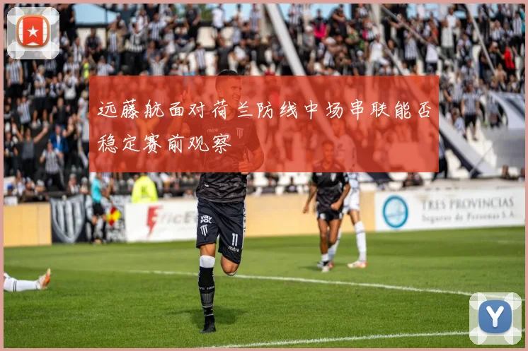 远藤航面对荷兰防线中场串联能否稳定赛前观察
