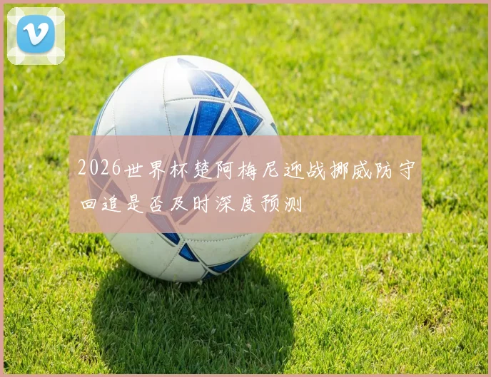 2026世界杯楚阿梅尼迎战挪威防守回追是否及时深度预测