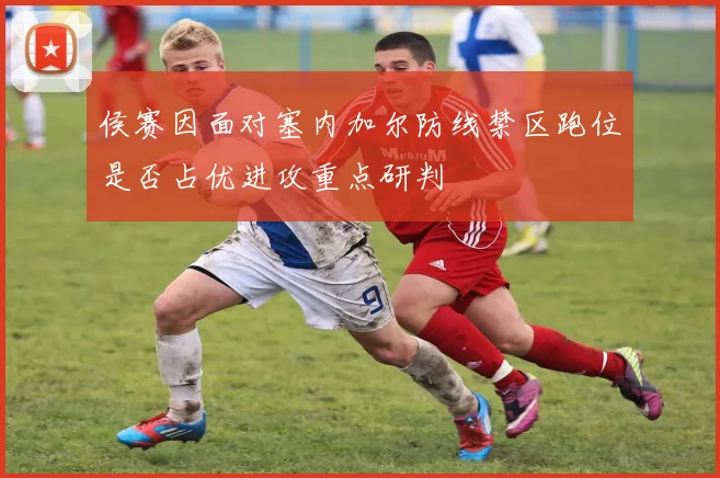 侯赛因面对塞内加尔防线禁区跑位是否占优进攻重点研判