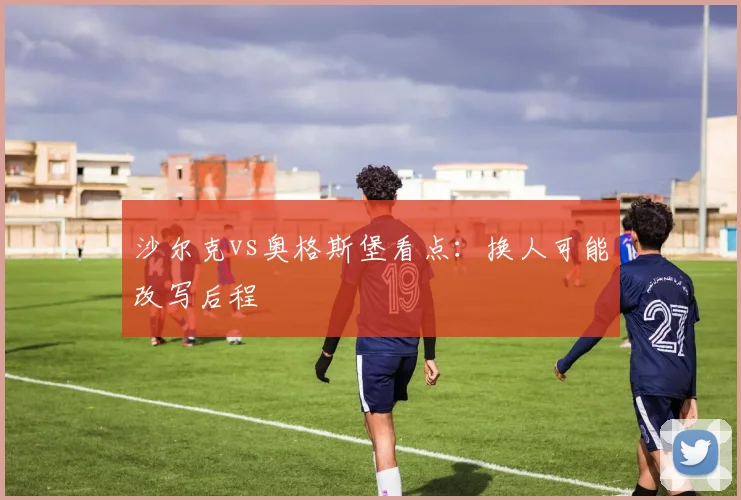 沙尔克vs奥格斯堡看点:换人可能改写后程