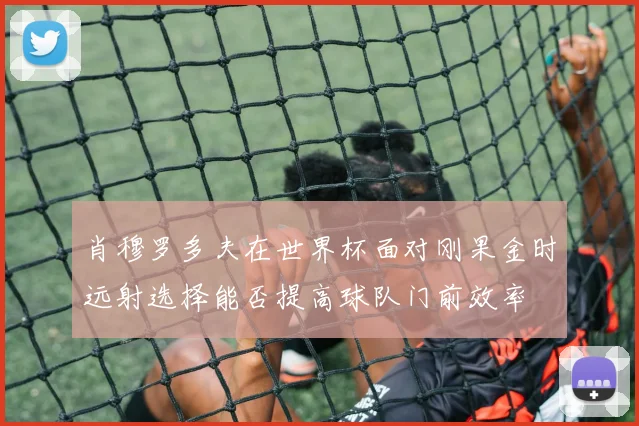 肖穆罗多夫在世界杯面对刚果金时远射选择能否提高球队门前效率