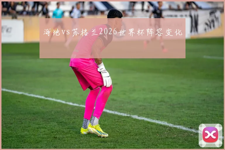海地vs苏格兰2026世界杯阵容变化