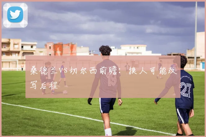 桑德兰vs切尔西前瞻:换人可能改写后程