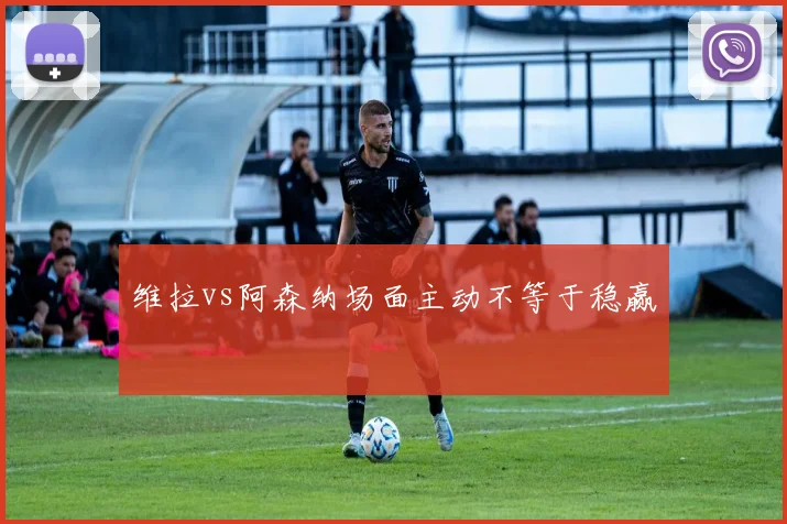维拉vs阿森纳场面主动不等于稳赢