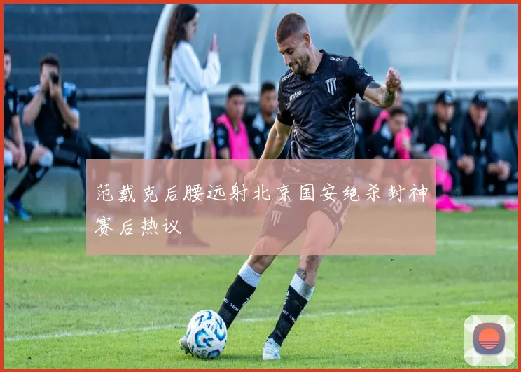 范戴克后腰远射北京国安绝杀封神赛后热议