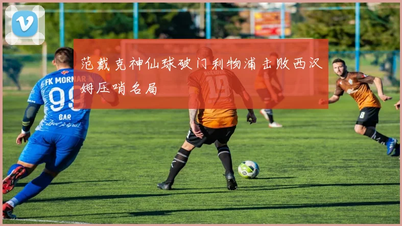 范戴克神仙球破门利物浦击败西汉姆压哨名局
