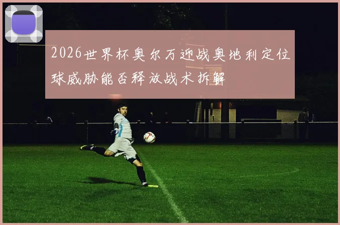2026世界杯奥尔万迎战奥地利定位球威胁能否释放战术拆解