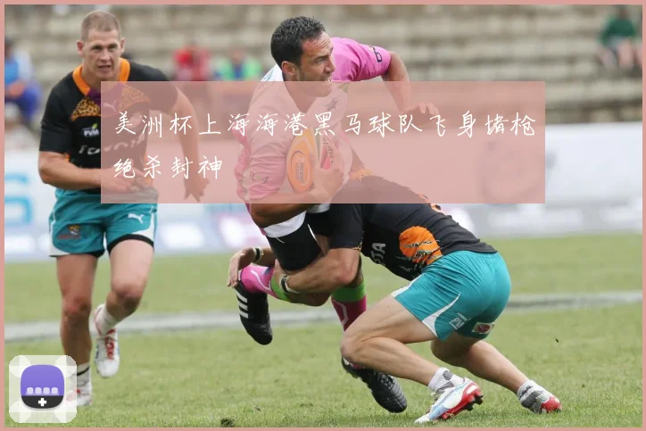 美洲杯上海海港黑马球队飞身堵枪绝杀封神