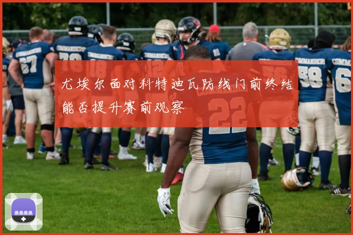尤埃尔面对科特迪瓦防线门前终结能否提升赛前观察