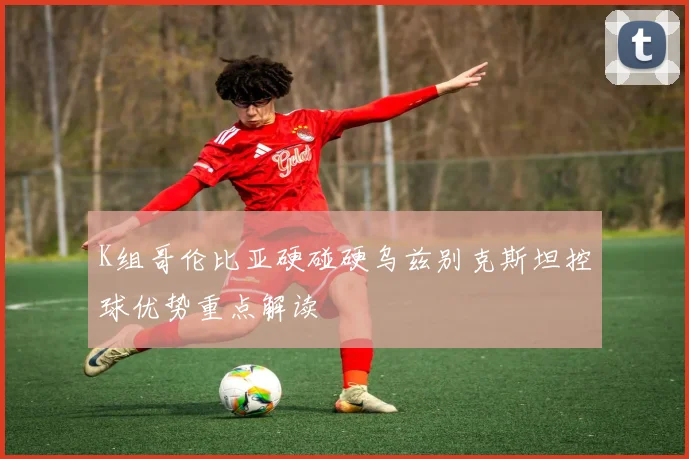 K组哥伦比亚硬碰硬乌兹别克斯坦控球优势重点解读