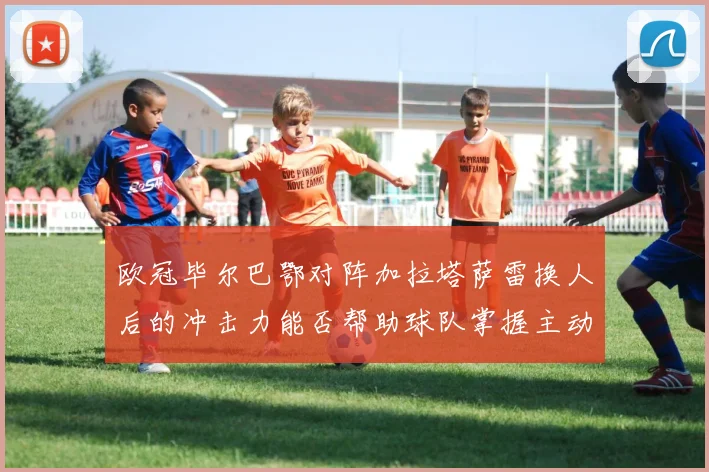 欧冠毕尔巴鄂对阵加拉塔萨雷换人后的冲击力能否帮助球队掌握主动