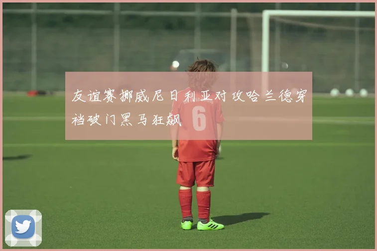 友谊赛挪威尼日利亚对攻哈兰德穿裆破门黑马狂飙