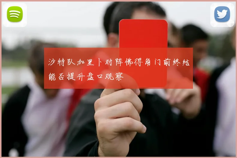沙特队加里卜对阵佛得角门前终结能否提升盘口观察