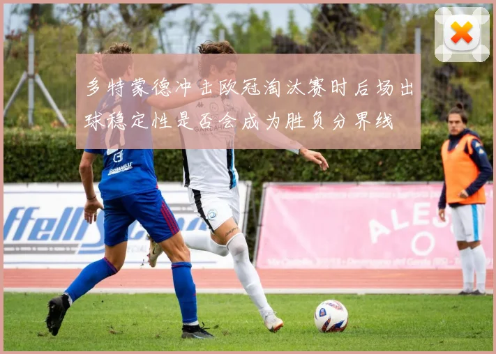 多特蒙德冲击欧冠淘汰赛时后场出球稳定性是否会成为胜负分界线