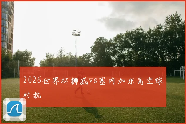 2026世界杯挪威vs塞内加尔高空球对抗