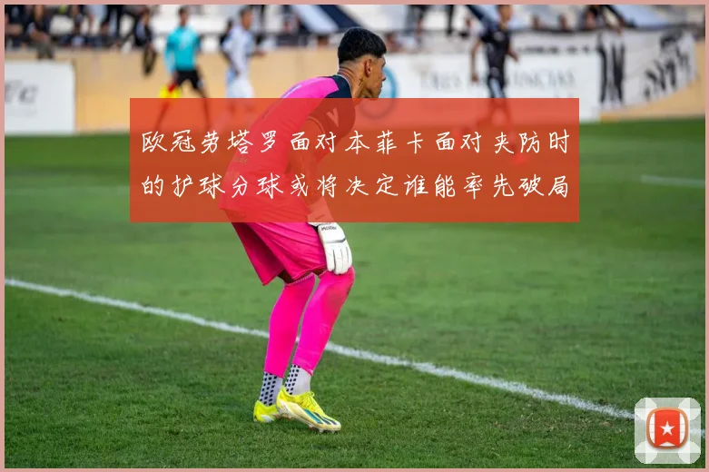 欧冠劳塔罗面对本菲卡面对夹防时的护球分球或将决定谁能率先破局
