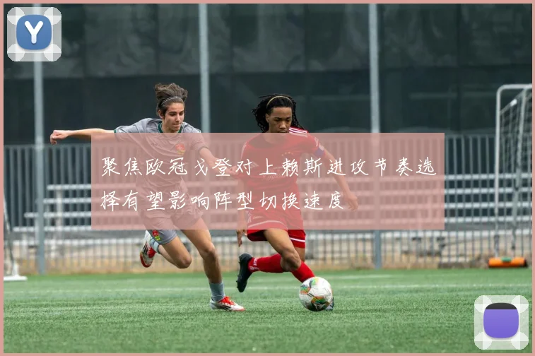 聚焦欧冠戈登对上赖斯进攻节奏选择有望影响阵型切换速度