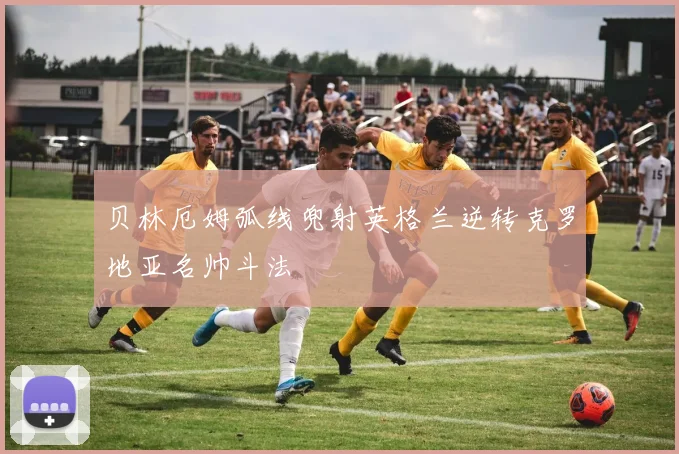 贝林厄姆弧线兜射英格兰逆转克罗地亚名帅斗法