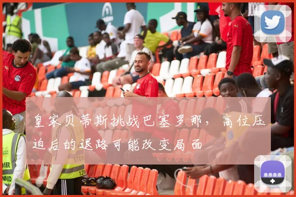 皇家贝蒂斯挑战巴塞罗那,高位压迫后的退路可能改变局面